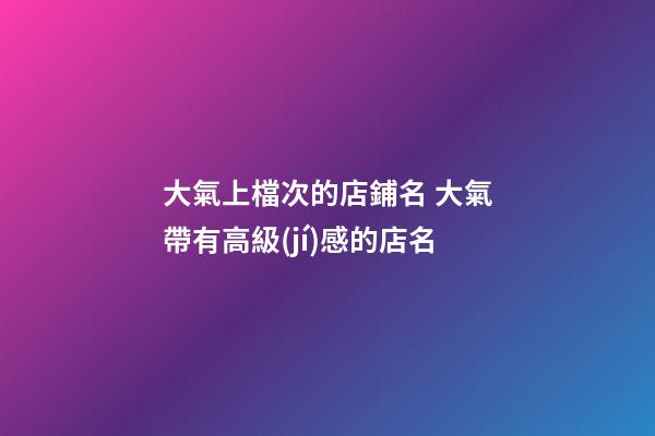 大氣上檔次的店鋪名 大氣帶有高級(jí)感的店名